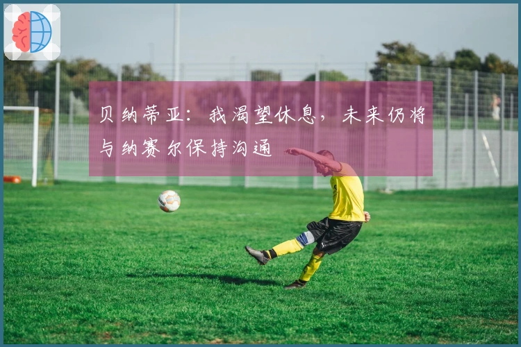 贝纳蒂亚：我渴望休息，未来仍将与纳赛尔保持沟通